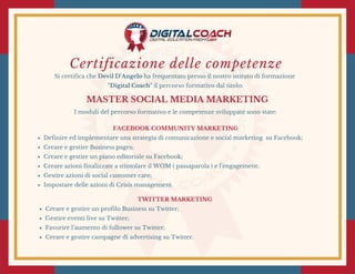 Certificazione delle competenze
Si certifica che Devil D'Angelo ha frequentato presso il nostro istituto di formazione
"Digital Coach" il percorso formativo dal titolo:
MASTER SOCIAL MEDIA MARKETING
I moduli del percorso formativo e le competenze sviluppate sono state:
FACEBOOK COMMUNITY MARKETING
Definire ed implementare una strategia di comunicazione e social marketing  su Facebook;
Creare e gestire Business pages;
Creare e gestire un piano editoriale su Facebook;
Creare azioni finalizzate a stimolare il WOM ( passaparola ) e l’engagement;
Gestire azioni di social customer care;
Impostare delle azioni di Crisis management.
TWITTER MARKETING 
Creare e gestire un profilo Business su Twitter;
Gestire eventi live su Twitter;
Favorire l’aumento di follower su Twitter;
Creare e gestire campagne di advertising su Twitter.
 