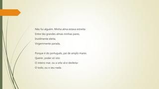 Não fui alguém. Minha alma estava estreita
Entre tão grandes almas minhas pares,
Inutilmente eleita,
Virgemmente parada,
Porque é do português, pai de amplo mares
Querer, poder só isto:
O inteiro mar, ou a orla vã e desfeita-
O todo, ou o seu nada.
 