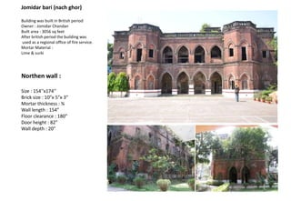 Jomidar bari (nach ghor)
Building was built in British period
Owner : Jomidar Chandan
Built area : 3056 sq feet
After british period the building was
used as a regional office of fire service.
Mortar Material :
Lime & surki
Northen wall :
Size : 154’’x174’’
Brick size : 10”x 5”x 3”
Mortar thickness : ¾
Wall length : 154”
Floor clearance : 180”
Door height : 82”
Wall depth : 20”
 