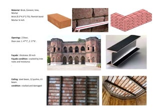 Material: Brick, Cement, lime,
Mortar
Brick (9.5*4.5*2.75), Flemish bond
Mortar ¾ inch
Openings: 2 Door,
Door size: 1. 4’*7’, 2. 3’*6’.
Façade : thickness 20 inch
Façade condition: cracked by tree
roots and moisturus
.
Ceiling: steel beam, 12 purlins, 4 I
beam.
condition: cracked and damaged
 