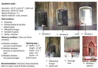 Southern wall :
Size (lxh) = 15’-9” x 114’-6”’ = 283.5 sft
Brick size : 10”x5”x3” (old)
Mortar thickness : ½ “
Mortar material : surki, cement
Masonry condition : There are three
windows.
a) Wooden window ;
one part is half broken
b) Wooden window ;
one part is repaired by tin
later
c) Wooden window,
not really damaged
 Plastered
 Painted yellow & red later
(faded away)
 Effected by fungus
 Cracked in spaces
 Damp , moisture
Opening type :
a) Width – 3’-2”
length – 4’-10”
frame – 2 ½ “
palla – 15”
louver – 4”
b) & c) same
Wall condition :
 Drainage
hole
 Window a  Window b  Window ccrack
 Window c
exterior
 Effected by
Fungus
 Damp wall
Recommendation: necessary steps should be
taken to repair cracks & broken windows.
 