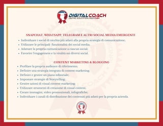 SNAPCHAT, WHATSAPP, TELEGRAM E ALTRI SOCIAL MEDIA EMERGENTI
Individuare i social di nicchia più adatti alla propria strategia di comunicazione;
Utilizzare le principali  funzionalità dei social media;
Adattare la propria comunicazione a ciascun social;
Favorire l’engagement e la viralità sui diversi social. 
CONTENT MARKETING & BLOGGING
Profilare la propria audience di riferimento;
Definire una strategia integrata di content marketing;
Definire e gestire un piano editoriale;
Impostare strategie di Storytelling;
Gestire azioni di visual content marketing;
Utilizzare strumenti di creazione di visual content;
Creare immagini, video promozionali, infografiche;
Individuare i canali di distribuzione dei contenuti più adatti per la propria azienda.
 