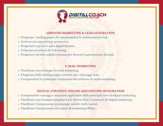 E-MAIL MARKETING
Pianificare una strategia di email marketing;
Progettare delle landing pages coerenti con i messaggi mail;
Comprendere le principali funzionalità dei software di email marketing.
INBOUND MARKETING & LEAD GENERATION
Progettare  landing pages che massimizzino le conversioni in lead;
Scrivere un copywriting  persuasivo;
Progettare e gestire i sales digital funnels;
Utilizzare strumenti di A/B testing;
Progettare siti web usabili e pensati per favorire la generazione di leads.
DIGITAL STRATEGY: ONLINE AND OFFLINE INTEGRATION
Comprendere vantaggi e situazioni applicative delle principali leve di digital marketing;
Pianificare una strategia integrata tra le diverse leve e strumenti di Digital marketing;
Pianificare l’integrazione tra strategie mobile, web e social;
Pianificare l’integrazione con azioni di marketing offline.
 