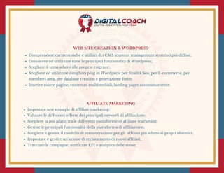 WEB SITE CREATION & WORDPRESS
Comprendere caratteristiche e utilizzi dei CMS (content management systems) più diffusi;
Conoscere ed utilizzare tutte le principali funzionalità di Wordpress;
Scegliere il tema adatto alle proprie esigenze;
Scegliere ed utilizzare i migliori plug in Wordpress per finalità Seo, per E-commerce, per
members area, per database creation e generazione form;
Inserire nuove pagine, contenuti multimediali, landing pages autonomamente.
AFFILIATE MARKETING
Impostare una strategia di affiliate marketing;
Valutare le differenti offerte dei principali network di affiliazione;
Scegliere la più adatta tra le differenti piattaforme di affiliate marketing;
Gestire le principali funzionalità della piattaforma di affiliazione;
Scegliere e gestire il modello di remunerazione per gli  affiliati più adatto ai propri obiettivi;
Impostare e gestire un’azione di reclutamento di nuovi affiliati;
Tracciare le campagne, verificare KPI e analytics delle stesse.
 