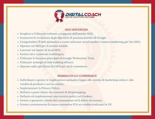 SEO ADVANCED 
Scegliere e Utilizzare software a supporto dell’attività SEO;
Conoscere le evoluzioni degli algoritmi di posizionamento di Google;
Comprendere Il web semantico e come utilizzare social media e content marketing per fini SEO;
Operare sul SEO per il mondo mobile;
Lavorare sui fattori di local SEO;
Gestire siti e contenuti multilingua; 
Utilizzare le funzioni principali di Google Webmaster Tool;
Utilizzare strategie di link building efficaci;
Operare sulle specificità del SEO per siti E-commerce.
NORMATIVA E-COMMERCE
Individuare e gestire le implicazioni normative legate alle attività di marketing online e alla
vendita di prodotti o servizi online;
Implementare la Privacy Policy; 
Definire i punti chiave dei contratti di Dropshipping;
Definire ed implementare una corretta policy sui Cookies;
Gestire e garantire i diritti del consumatore ed il diritto di recesso;
Gestire correttamente la nuova normativa IVA su vendite realizzate in UE.
 