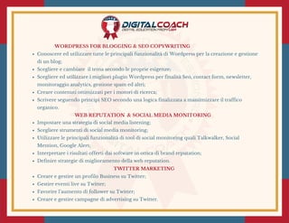 WORDPRESS FOR BLOGGING & SEO COPYWRITING
Conoscere ed utilizzare tutte le principali funzionalità di Wordpress per la creazione e gestione
di un blog;
Scegliere e cambiare  il tema secondo le proprie esigenze;
Scegliere ed utilizzare i migliori plugin Wordpress per finalità Seo, contact form, newsletter,
monitoraggio analytics, gestione spam ed altri;
Creare contenuti ottimizzati per i motori di ricerca;
Scrivere seguendo principi SEO secondo una logica finalizzata a massimizzare il traffico
organico.
 WEB REPUTATION  & SOCIAL MEDIA MONITORING 
Impostare una strategia di social media listening;
Scegliere strumenti di social media monitoring;
Utilizzare le principali funzionalità di tool di social monitoring quali Talkwalker, Social
Mention, Google Alert;
Interpretare i risultati offerti dai software in ottica di brand reputation;
Definire strategie di miglioramento della web reputation.
TWITTER MARKETING 
Creare e gestire un profilo Business su Twitter;
Gestire eventi live su Twitter;
Favorire l’aumento di follower su Twitter;
Creare e gestire campagne di advertising su Twitter.
 
