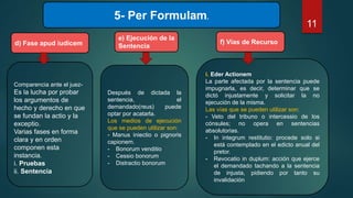 5- Per Formulam.
d) Fase apud iudicem
Comparencia ante el juez-
Es la lucha por probar
los argumentos de
hecho y derecho en que
se fundan la actio y la
exceptio.
Varias fases en forma
clara y en orden
componen esta
instancia.
i. Pruebas
ii. Sentencia
e) Ejecución de la
Sentencia
Después de dictada la
sentencia, el
demandado(reus) puede
optar por acatarla.
Los medios de ejecución
que se pueden utilizar son:
- Manus iniectio o pignoris
capionem.
- Bonorum venditio
- Cessio bonorum
- Distractio bonorum
f) Vías de Recurso
i. Eder Actionem
La parte afectada por la sentencia puede
impugnarla, es decir, determinar que se
dictó injustamente y solicitar la no
ejecución de la misma.
Las vías que se pueden utilizar son:
- Veto del tribuno o intercessio de los
cónsules; no opera en sentencias
absolutorias.
- In integrum restitutio: procede solo si
está contemplado en el edicto anual del
pretor.
- Revocatio in duplum: acción que ejerce
el demandado tachando a la sentencia
de injusta, pidiendo por tanto su
invalidación
11
 