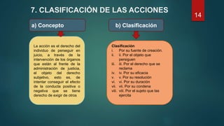7. CLASIFICACIÓN DE LAS ACCIONES
a) Concepto b) Clasificación
La acción es el derecho del
individuo de perseguir en
juicio, a través de la
intervención de los órganos
que están al frente de la
administración de justicia,
el objeto del derecho
subjetivo, esto es, de
intentar conseguir el efecto
de la conducta positiva o
negativa que se tiene
derecho de exigir de otros
Clasificación
i. Por su fuente de creación.
ii. ii. Por el objeto que
persiguen
iii. iii. Por el derecho que se
reclama
iv. iv. Por su eficacia
v. v. Por su resolución
vi. vi. Por su duración
vii. vii. Por su condena
viii. viii. Por el sujeto que las
ejercita
14
 