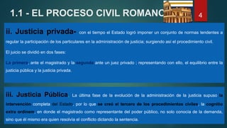 1.1 - EL PROCESO CIVIL ROMANO
ii. Justicia privada- con el tiempo el Estado logró imponer un conjunto de normas tendentes a
regular la participación de los particulares en la administración de justicia; surgiendo así el procedimiento civil.
El juicio se dividió en dos fases:
La primera, ante el magistrado y la segunda ante un juez privado ; representando con ello, el equilibrio entre la
justicia pública y la justicia privada.
4
iii. Justicia Pública, La última fase de la evolución de la administración de la justicia supuso la
intervención completa del Estado, por lo que se creó el tercero de los procedimientos civiles, la cognitio
extra ordinem, en donde el magistrado como representante del poder público, no solo conocía de la demanda,
sino que él mismo era quien resolvía el conflicto dictando la sentencia.
 