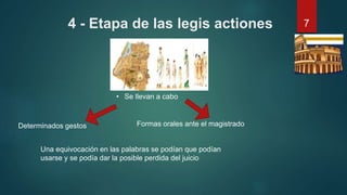 4 - Etapa de las legis actiones
Determinados gestos
• Se llevan a cabo
Formas orales ante el magistrado
Una equivocación en las palabras se podían que podían
usarse y se podía dar la posible perdida del juicio
7
 