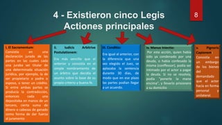 4 - Existieron cinco Legis
Actiones principales
8
i. El Sacramentum:
Consistía en una
declaración jurada de las
partes en las cuales cada
una juraba ser titular de
una determinada situación
jurídica, por ejemplo, la de
ser propietario o padre o
esposo, o tener un crédito.
Si entre ambas partes se
producía la contradicción,
entonces cada una
depositaba en manos de un
tercero, cierta suma de
dinero o cabezas de ganado
como forma de dar fuerza
al juramento
ii. Iudicis Arbitrive
Postulationem:
Era más sencillo que el
anterior y consistía en el
simple nombramiento de
un árbitro que decidía el
asunto sobre la base de su
propio criterio y buena fe.
iii. Conditio:
Era igual al anterior, con
la diferencia que una
vez elegido el Juez, se
aplazaba la sentencia
durante 30 días, de
modo que en ese plazo
las partes podían llegar
a un acuerdo.
iv. Manus Iniectio:
Por esta acción, quien había
sido ya condenado por una
deuda, o había confesado la
misma (conffessor), podía ser
intimado por el actor a pagar
la deuda. Si no se resolvía,
podía "ponerle la mano
encima", y llevarlo prisionero
a su domicilio
v. Pignoris
Capionem:
Consistía en
un embargo
de los bienes
del
demandado
que el actor
hacía en forma
personal y
unilateral.
 