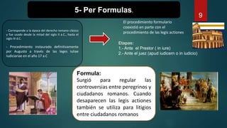 - Corresponde a la época del derecho romano clásico
y fue usado desde la mitad del siglo II a.C., hasta el
siglo III d.C.
- Procedimiento instaurado definitivamente
por Augusto a través de las leges Iuliae
Iudiciariae en el año 17 a.C
Formula:
Surgió para regular las
controversias entre peregrinos y
ciudadanos romanos. Cuando
desaparecen las legis actiones
también se utiliza para litigios
entre ciudadanos romanos
5- Per Formulas.
Etapas:
1.- Ante el Prestor ( in iure)
2.- Ante el juez (apud iudicern o in iudicio)
9
El procedimiento formulario
coexistió en parte con el
procedimiento de las legis actiones
 