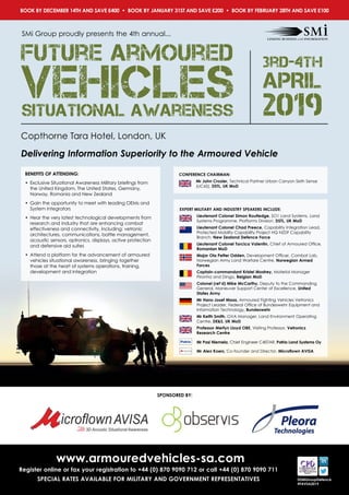 SPONSORED BY:
@SMiGroupDefence
#FAVSA2019
www.armouredvehicles-sa.com
Register online or fax your registration to +44 (0) 870 9090 712 or call +44 (0) 870 9090 711
SPECIAL RATES AVAILABLE FOR MILITARY AND GOVERNMENT REPRESENTATIVES
BOOK BY DECEMBER 14TH AND SAVE £400 • BOOK BY JANUARY 31ST AND SAVE £200 • BOOK BY FEBRUARY 28TH AND SAVE £100
Copthorne Tara Hotel, London, UK
Delivering Information Superiority to the Armoured Vehicle
SMi Group proudly presents the 4th annual...
3rd-4th
APRIL
2019
Future Armoured
VehiclesSituational Awareness
BENEFITS OF ATTENDING:
•	 Exclusive Situational Awareness Military briefings from
the United Kingdom, The United States, Germany,
Norway, Romania and New Zealand
•	 Gain the opportunity to meet with leading OEMs and
System Integrators
•	 Hear the very latest technological developments from
research and industry that are enhancing combat
effectiveness and connectivity, including: vetronic
architectures, communications, battle management,
acoustic sensors, optronics, displays, active protection
and defensive aid suites
•	 Attend a platform for the advancement of armoured
vehicles situational awareness, bringing together
those at the heart of systems operations, training,
development and integration
CONFERENCE CHAIRMAN:
Mr John Crozier, Technical Partner Urban Canyon Sixth Sense
(UC6S), DSTL, UK MoD
EXPERT MILITARY AND INDUSTRY SPEAKERS INCLUDE:
Lieutenant Colonel Simon Routledge, SO1 Land Systems, Land
Systems Programme, Platforms Division, DSTL, UK MoD
Lieutenant Colonel Chad Preece, Capability Integration Lead,
Protected Mobility Capability Project HQ NZDF Capability
Branch, New Zealand Defence Force
Lieutenant Colonel Torcica Valentin, Chief of Armoured Office,
Romanian MoD
Major Ola Petter Odden, Development Officer, Combat Lab,
Norwegian Army Land Warfare Centre, Norwegian Armed
Forces
Captain-commandant Kristel Mostrey, Material Manager
Piranha and Dingo, Belgian MoD
Colonel (ret’d) Mike McCarthy, Deputy to the Commanding
General, Maneuver Support Center of Excellence, United
States Army
Mr Hans-Josef Maas, Armoured Fighting Vehicles Vetronics
Project Leader, Federal Office of Bundeswehr Equipment and
Information Technology, Bundeswehr
Mr Keith Smith, GVA Manager, Land Environment Operating
Centre, DES, UK MoD
 Professor Merfyn Lloyd OBE, Visiting Professor, Vetronics
Research Centre
Mr Pasi Niemela, Chief Engineer C4ISTAR, Patria Land Systems Oy
Mr Alex Koers, Co-founder and Director, Microflown AVISA
 
