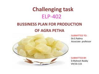 Challenging task
ELP-402
BUSSINESS PLAN FOR PRODUCTION
OF AGRA PETHA
SUBMITTED TO:
Dr.E.Padma
Associate professor
SUBMITTED BY:
D.Mahesh Reddy
VH/16-133
 