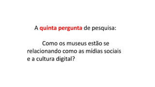 A	quinta pergunta	de pesquisa:
Como	os	museus	estão	se		
relacionando	como	as	mídias sociais
e	a	cultura	digital?
 