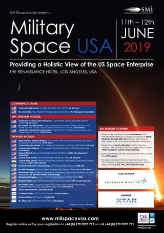 www.milspaceusa.com
Register online or fax your registration to +44 (0) 870 9090 712 or call +44 (0) 870 9090 711 @smigroupdefence
#MilSpaceUSA
SMi Group proudly presents…
Providing a Holistic View of the US Space Enterprise
THE RENAISSANCE HOTEL, LOS ANGELES, USA
Military
Space USA
11th – 12th
JUNE
2019
CONFERENCE CHAIRS:
SMC SPEAKERS INCLUDE:
SPEAKERS INCLUDE:
Colonel Russell Teehan, Portfolio Architect, SMC, AFSPC, US Air Force
Mr. Jay Santee, Vice President, Strategic Space Operations, The Aerospace Corporation
Lieutenant General John Thompson, Commander, Space and Missile Systems
Center, US Air Force*
Mr Joseph Vanderpoorten, Chief, Advanced Concepts Division, Space and
Missile Systems Center, MILSATCOM/Advanced Concepts, US Air Force
Lieutenant Colonel Gary Thompson, Chief, Future Concepts Team, Space and
Missile Systems Center, US Air Force
Major General Stephen Whiting, Commander, 14th Air Force and Deputy Joint Space
Component Commander, US Air Force
Colonel Nickolas Kioutas, PM - Positioning, Navigation, and Timing, PEO IEW&S, US Army
Colonel Patrick Williams, Commander, 2nd Weather Group, 557th Weather Wing,
US Air Force
Colonel Eric Felt, Space Vehicles Directorate, RV Director, US Air Force Research
Laboratory*
Colonel Jack Fischer, Vice Commander, 50th Space Wing, US Air Force
Colonel Kapil Jaiswal, Director, Directorate of System Applications, Directorate General
of Signals, Indian Armed Forces
Lieutenant Colonel Yun Kyong Sung, C4I Interoperability Officer, J6, ROK JCS
Mr Arlen Biersgreen, Space Systems Engineer, AFRL Sensors Directorate, US Air Force*
Mr Richard Cobb, Professor of Aerospace Engineering, Department of Aeronautics and
Astronautics, US Air Force Institute of Technology
Ms Demaryl Singleton, Infrastructure and Development Division Chief, DISA
Mr Grant Stokes, Head of the Space and Technology Division, MIT Lincoln Laboratory
Ms Andrea Loper, Acquisition Program Manager, Space Vehicles Directorate,
Integrated Experiments & Evaluation Division, AFRL, US Air Force
Senior Representative, Lockheed Martin
Dr Natalya Bailey, CEO and Co-Founder, Accion Systems
Mr Lars Hoffman, SVP Launch, Rocket Lab
Mr. Mike Lewis, Chief Innovation Officer, NanoRacks
* Subject to Final Confirmation
EXHIBITOR
KEY REASONS TO ATTEND:
• Listen to key updates on how procurement and
requirements setting for US space acquisition is being
reformed through SMC 2.0 and how delivering at
epic speed is set to change the industry landscape
• Explore how industry disruptors and incubating
vendors – are delivering the new ‘agile space’ sector
within the Silicon Valley  internationally
• Build partnerships with key representation from across
the APAC region
• Develop a comprehensive understanding of how
the US Space Enterprise is developing across mission
areas including SSA, PNT, SATCOM and more!
GOLD SPONSOR
 
