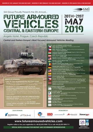 REGISTER BY 31ST JANUARY FOR £400 DISCOUNT •	REGISTER BY 28TH FEBRUARY FOR £200 DISCOUNT •	REGISTER BY 29TH MARCH FOR A £100 DISCOUNT
#FAVCEE2019
@SMiGroupDefence
SPONSORED BY:
www.futurearmouredvehicles.com
Register online or fax your registration to +44 (0) 870 9090 712 or call +44 (0) 870 9090 711
SPECIAL RATES AVAILABLE FOR MILITARY AND GOVERNMENT REPRESENTATIVES
Central and Eastern Europe’s Most Focused Armoured Vehicles Meeting
SMi Group Proudly Presents the 5th Annual...
Future ARMOUREDFuture ARMOUREDFuture ARMOURED
VEHICLESVEHICLESVEHICLESCENTRAL & EASTERN EUROPECENTRAL & EASTERN EUROPECENTRAL & EASTERN EUROPE 2019
20tH-21st
MAY
Angelo Hotel, Prague, Czech Republic
BENEFITS OF ATTENDING:
•		Hear	the	latest	developments	from	the	Czech	Armed	
Forces as they outline their IFV procurement plans in a bid
to increasingly modernise their land forces by 2026.
•		Beneﬁ	t	from	an	unparalleled	insight	into	the	IFV	
modernisation programmes of key Central and Eastern
European nations,	including	briefi	ngs	from	heads	of	land,	
of procurement, and operational command from the
Czech Republic, Austria, Hungary, Latvia, Romania and
many others!
•		Grasp	the	opportunity	to	meet	with	additional	leading	
international nations, such as Germany, Sweden, the
United States, Spain, NATO and OCCAR.
•		Don’t miss out on the chance to view the latest
combat vehicle survivability, C4I and weapons systems
technology in our exhibition hall.
MILITARY AND GOVERNMENT EXPERTS INCLUDE
Major General Jaromir Zuna, 1st Deputy Chief of Staff,
Czech	Armed	Forces	
Major General Ivo Strecha, Director of the Force Development
Division,	Czech	Armed	Forces	
Lieutenant General Dr Gabor Borondi, Deputy Chief of Defence,
Hungarian Defence Forces
Major General Norbert Huber, Director of Armament and
Procurement, Austrian MoD
Brigadier General Christopher LaNeve*, Commanding General
7th Army Training Command, US Army Europe
Brigadier General Mikael Frisell, Director Land Systems, SDMA,
FMV, Swedish MoD
Brigadier General Sava Claudiu, Deputy Commander, 2nd
Infantry Division, Romanian Armed Forces
Colonel Hans-Joerg Voll, Branch Chief, Army Concepts and
Capabilities Development Center ACCDC, Bundeswehr
Lieutenant Colonel Daniel Ramos, Product Manager Vehicle
Protection Systems, Stryker Brigade Combat Team, PEO Ground
Combat Systems, US Army
	 	Colonel	Jose	María	González	Casado,	Pizarro Program Manager
National Armament Directorate, Spanish MoD
Colonel Bostjan Mocnik, Chief of Capability Development
Branch, Slovenian MoD
	 	Colonel	Jaroslav	Kozubek,	Head of Department of Tactics, Faculty
of Military Leadership, University of Defence Brno,	Czech	Republic
Lieutenant Colonel Raivis Melnis, Land forces Mechanized Infantry
Brigade 1st Mechanized Infantry Battalion Commander,
Latvian Armed Forces
GOLD SPONSOR EXPERT SPEAKER
Mr Oliver Mittelsdorf, Senior Vice President Sales Tracked Vehicles
and Turrets, Rheinmetall Landsysteme Gmbh
INDUSTRY EXPERTS INCLUDE
Mr Bear Midkiff, Vice President Sales and Marketing, Central and
Eastern Europe, CMI Defence
Mr Michael Rust, Head of Sales and Marketing,
IBD Deisenroth
Mr David Meyer, Head of Business Development,
Lockheed Martin UK
Mr Alex Koers, Co-founder and Director,
Microﬂ	own	AVISA
Mr Hugo Torstensen, Business Development Director Defense
Division Europe, Soucy International Inc
GOLD SPONSOR:
 