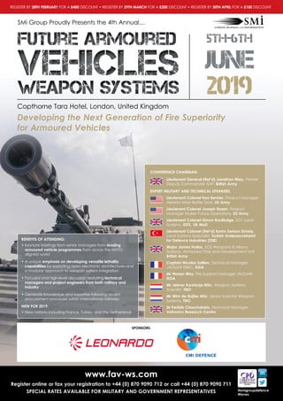 Copthorne Tara Hotel, London, United Kingdom
SMi Group Proudly Presents the 4th Annual…
www.fav-ws.com
Register online or fax your registration to +44 (0) 870 9090 712 or call +44 (0) 870 9090 711
SPECIAL RATES AVAILABLE FOR MILITARY AND GOVERNMENT REPRESENTATIVES @smigroupdefence
#favws
Developing the Next Generation of Fire Superiority
for Armoured Vehicles
5th-6th
JUNE
2019
Future ArmouredFuture Armoured
weapon systemsweapon systems
vehiclesvehicles
CONFERENCE CHAIRMAN:
 Lieutenant General (Ret’d) Jonathon Riley, Former
Deputy Commander ISAF, British Army
EXPERT MILITARY AND TECHNICAL SPEAKERS:
Lieutenant Colonel Ken Bernier, Product Manager
Abrams Main Battle Tank, US Army
Lieutenant Colonel Joseph Rosen, Product
Manager Stryker Future Operations, US Army
Lieutenant Colonel Simon Routledge, SO1 Land
Systems, DSTL, UK MoD
Lieutenant Colonel (Ret’d) Kerim Serkan Simaiş,
Land Systems Specialist, Turkish Undersecretariat
for Defence Industries (SSB)
 Major James Hollas, SO2 Weapons  Heavy
Systems, Armoured Trials and Development Unit,
British Army
Captain Nicolas Sallien, Technical Manager
JAGUAR EBRC, DGA
Mr Florian Wiss, Fire Support Manager JAGUAR,
DGA
Mr Jelmer Korstanje MSc, Weapon Systems
Scientist, TNO
Mr Wim de Ruijter MSc, Senior Scientist Weapon
Systems, TNO
 Dr Periklis Charchalakis, Technical Manager,
Vetronics Research Centre
BENEFITS OF ATTENDING:
• Keynote briefings from senior managers from leading
armoured vehicle programmes from across the NATO-
aligned world
• A unique emphasis on developing versatile lethality
capabilities by exploiting open electronic architectures and
a modular approach to weapon system integration
• Focused and high-level discussion featuring technical
managers and project engineers from both military and
industry
• Generate knowledge and expertise following recent
procurement processes within international militaries
NEW FOR 2019:
• New nations including France, Turkey, and the Netherlands
SPONSORS:
REGISTER BY 28TH FEBRUARY FOR A £400 DISCOUNT • REGISTER BY 29TH MARCH FOR A £200 DISCOUNT • REGISTER BY 30TH APRIL FOR A £100 DISCOUNT
 