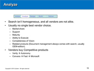 Analyze


                  Initiate      Analyze          Design   Build   Deliver


•    Search isn’t homogeneous, and all vendors are not alike.
•    Usually no single best vendor choice.
        –    Market share
        –    Support
        –    Maturity
        –    Ability to Execute
        –    Completeness of Vision
        –    Related products (Document management always comes with search, usually
             OEM-edition).
•    Vendors buy Competitive products
        – Verity  Autonomy
        – Convera  Fast  Microsoft




Copyright © 2010 Guident - All rights reserved                                         16
 