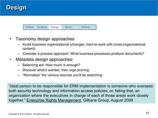Design


                  Initiate      Analyze          Design   Build   Deliver



 •     Taxonomy design approaches
          – Avoid business organizational (changes, hard to work with cross-organizational
            content)
          – Consider a process approach: What business processes produce documents?
 •     Metadata design approaches:
          – Balancing act: How much is enough?
          – Discover what’s wanted, then urge pruning
          – “Normalize” the various sources you’ll be searching.


“ideal person to be responsible for ERM implementation is someone who oversees
both security technology and information access policies; or, failing that, an
organization where the executives in charge of each of those areas work closely
together.” Enterprise Rights Management, Gilbane Group, August 2008


Copyright © 2010 Guident - All rights reserved                                               17
 