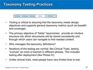 Taxonomy Testing Practices


                  Initiate      Analyze          Design   Build   Deliver



 •     Testing is critical to assuring that the taxonomy meets design
       objectives and supports general taxonomy metrics (such as breadth
       and coverage).
 •     The primary objective of “folder” taxonomies: provide an intuitive
       structure into which documents will be stored consistently and
       through which users can navigate to find needed content.
 •     Who manages the taxonomy definitions?
 •     Iterations of the testing are normal; like Clinical Trials, testing
       “evolves” as more is learned in different phases. This includes
       testing after deployment (like Phase IV).
 •     Unlike clinical trials, most people have very limited time to test.

Copyright © 2010 Guident - All rights reserved                               21
 