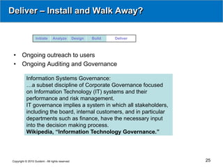 Deliver – Install and Walk Away?


                  Initiate      Analyze          Design   Build   Deliver



 •     Ongoing outreach to users
 •     Ongoing Auditing and Governance

           Information Systems Governance:
           …a subset discipline of Corporate Governance focused
           on Information Technology (IT) systems and their
           performance and risk management.
           IT governance implies a system in which all stakeholders,
           including the board, internal customers, and in particular
           departments such as finance, have the necessary input
           into the decision making process.
           Wikipedia, “Information Technology Governance.”




Copyright © 2010 Guident - All rights reserved                              25
 