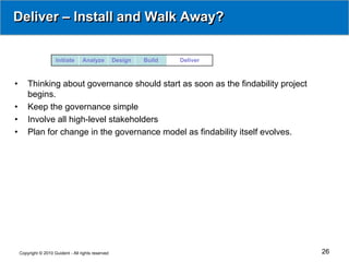Deliver – Install and Walk Away?


                      Initiate      Analyze          Design   Build   Deliver



•       Thinking about governance should start as soon as the findability project
        begins.
•       Keep the governance simple
•       Involve all high-level stakeholders
•       Plan for change in the governance model as findability itself evolves.




    Copyright © 2010 Guident - All rights reserved                                  26
 