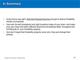 In Summary



•       Andy Grove was right: Only the Paranoid Survive and get to deliver findability
        results successfully.
•       Use both the left (analytical) and right (creative) sides of your brain, and make
        sure your team has both sufficient technical and political skills, throughout the
        full lifecycle of your findability projects.
•       And don’t forget that findability projects never end, they just change their
        phases.




    Copyright © 2010 Guident - All rights reserved                                     27
 