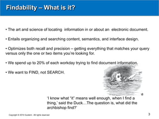 Findability – What is it?


• The art and science of locating information in or about an electronic document.

• Entails organizing and searching content, semantics, and interface design.

• Optimizes both recall and precision – getting everything that matches your query
versus only the one or two items you’re looking for.

• We spend up to 20% of each workday trying to find document information.

• We want to FIND, not SEARCH.




                                            ‘I know what “it” means well enough, when I find a
                                            thing,’ said the Duck…The question is, what did the
                                            archbishop find?’
 Copyright © 2010 Guident - All rights reserved                                                   3
 
