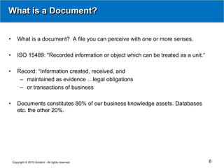 What is a Document?


•      What is a document? A file you can perceive with one or more senses.

•      ISO 15489: "Recorded information or object which can be treated as a unit.“

•      Record: “Information created, received, and
        – maintained as evidence …legal obligations
        – or transactions of business

•      Documents constitutes 80% of our business knowledge assets. Databases
       etc. the other 20%.




    Copyright © 2010 Guident - All rights reserved                                   6
 