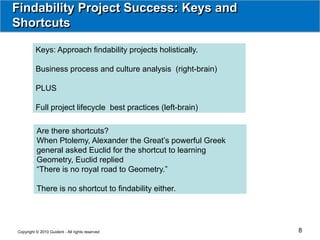Findability Project Success: Keys and
Shortcuts

          Keys: Approach findability projects holistically.

          Business process and culture analysis (right-brain)

          PLUS

          Full project lifecycle best practices (left-brain)

          Are there shortcuts?
          When Ptolemy, Alexander the Great’s powerful Greek
          general asked Euclid for the shortcut to learning
          Geometry, Euclid replied
          “There is no royal road to Geometry.”

          There is no shortcut to findability either.




Copyright © 2010 Guident - All rights reserved                  8
 