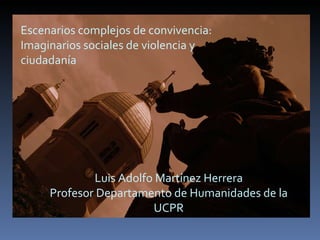 Escenarios complejos de convivencia: Imaginarios sociales de violencia y ciudadanía Luis Adolfo Martínez Herrera Profesor Departamento de Humanidades de la UCPR 
