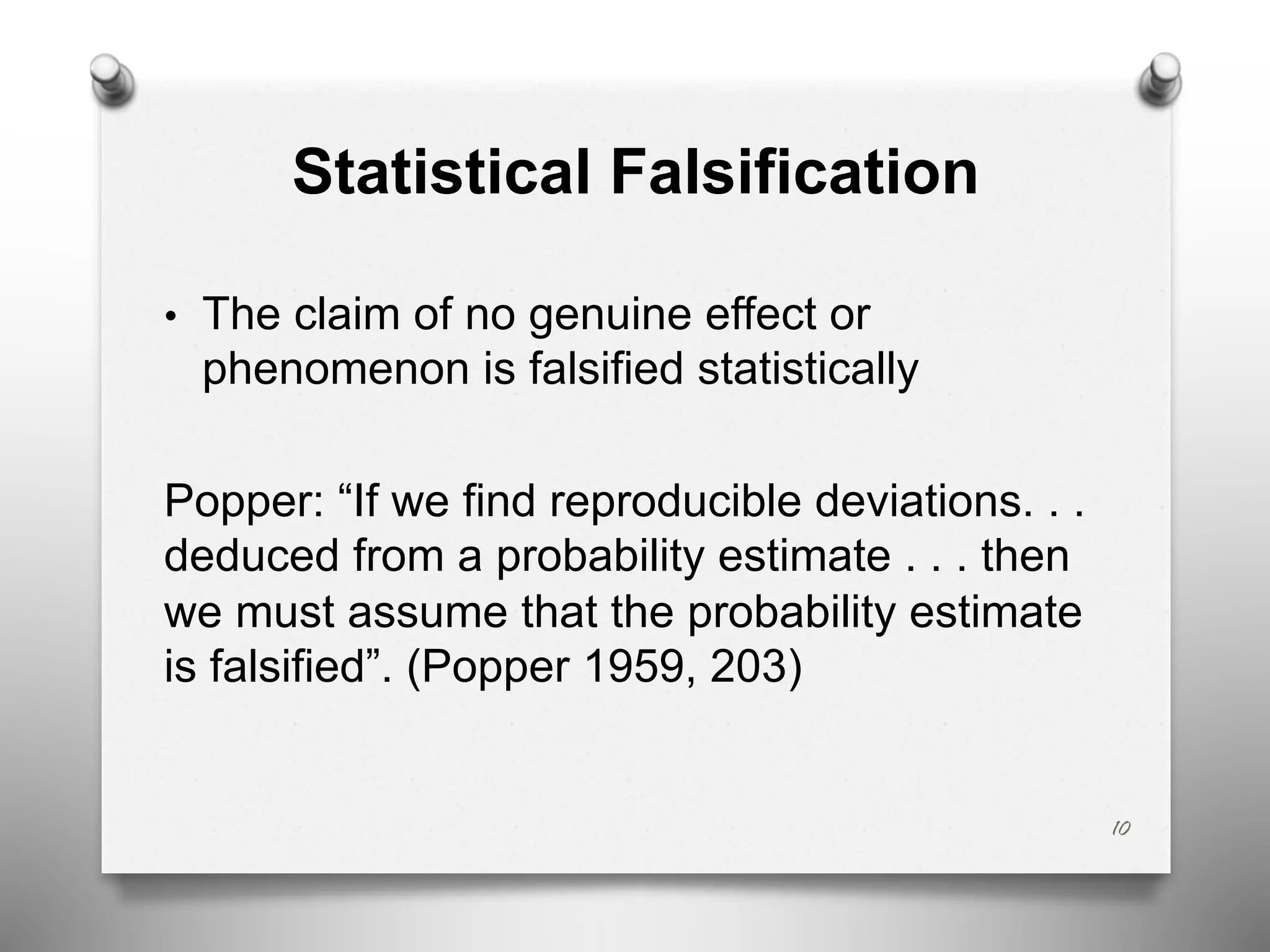 Statistical Falsification
• The claim of no genuine effect or
phenomenon is falsified statistically
Popper: “If we find reproducible deviations. . .
deduced from a probability estimate . . . then
we must assume that the probability estimate
is falsified”. (Popper 1959, 203)
10
 