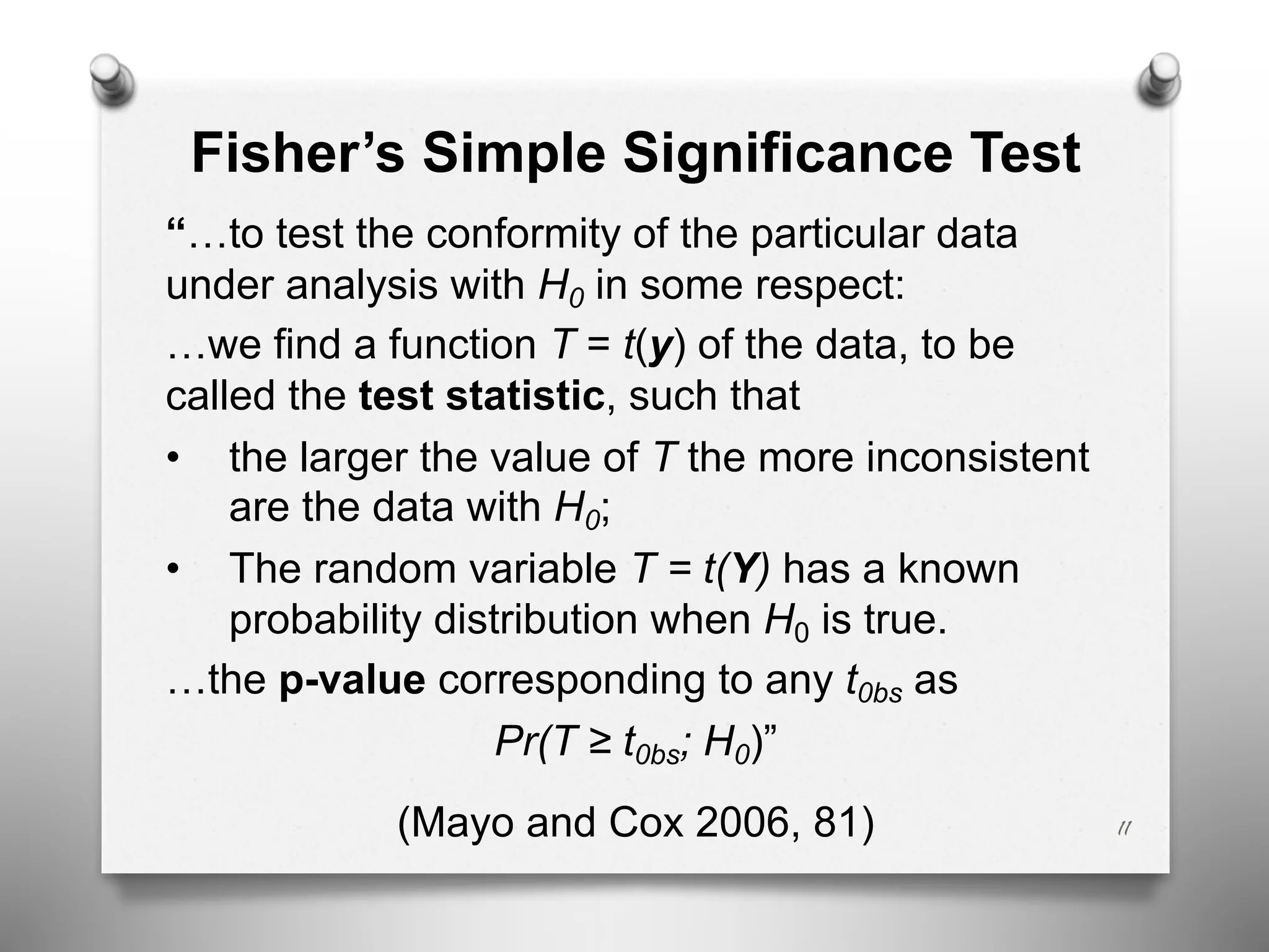 Fisher’s Simple Significance Test
“…to test the conformity of the particular data
under analysis with H0 in some respect:
…we find a function T = t(y) of the data, to be
called the test statistic, such that
• the larger the value of T the more inconsistent
are the data with H0;
• The random variable T = t(Y) has a known
probability distribution when H0 is true.
…the p-value corresponding to any t0bs as
Pr(T ≥ t0bs; H0)”
(Mayo and Cox 2006, 81) 11
 