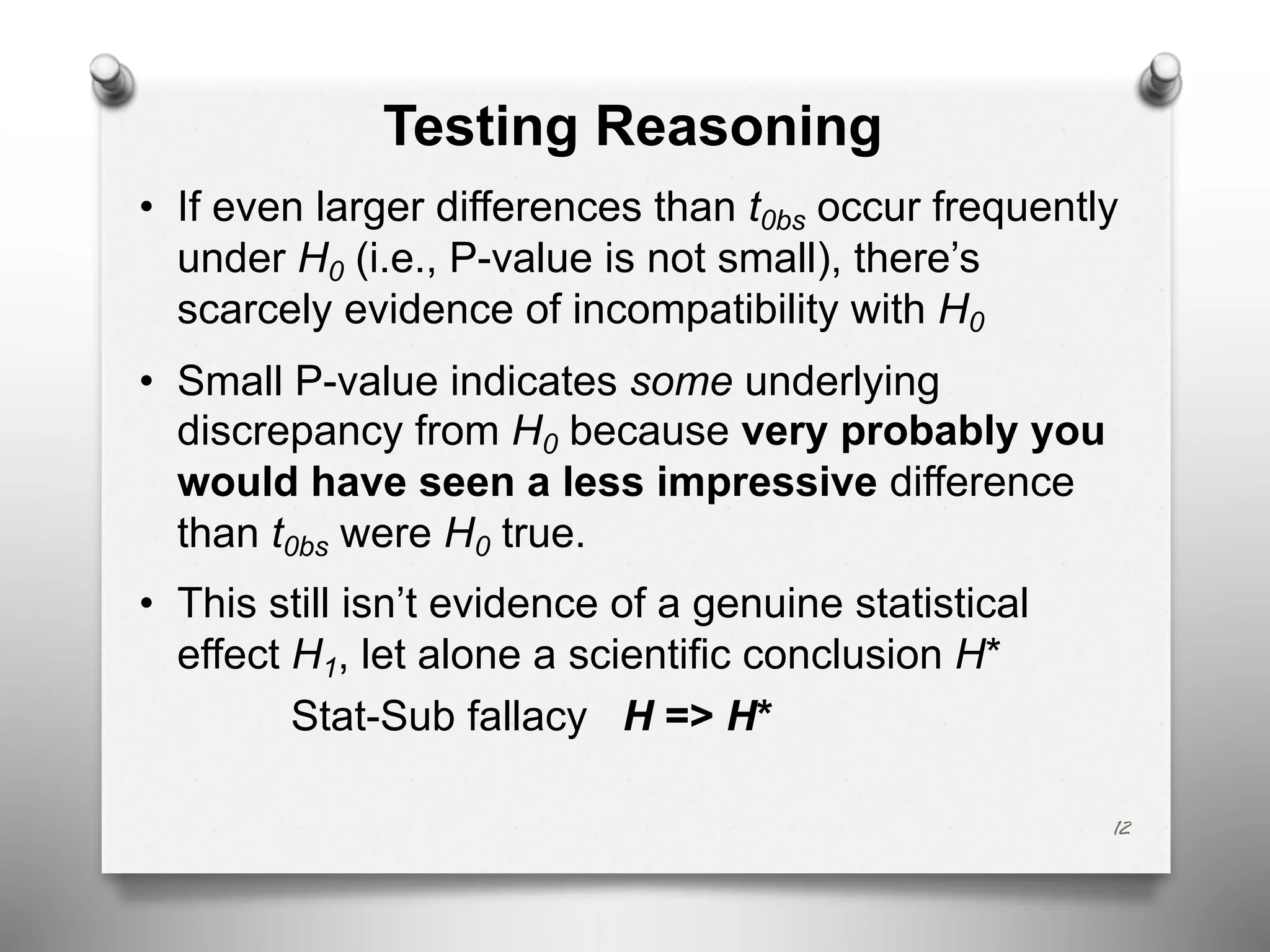Testing Reasoning
• If even larger differences than t0bs occur frequently
under H0 (i.e., P-value is not small), there’s
scarcely evidence of incompatibility with H0
• Small P-value indicates some underlying
discrepancy from H0 because very probably you
would have seen a less impressive difference
than t0bs were H0 true.
• This still isn’t evidence of a genuine statistical
effect H1, let alone a scientific conclusion H*
Stat-Sub fallacy H => H*
12
 