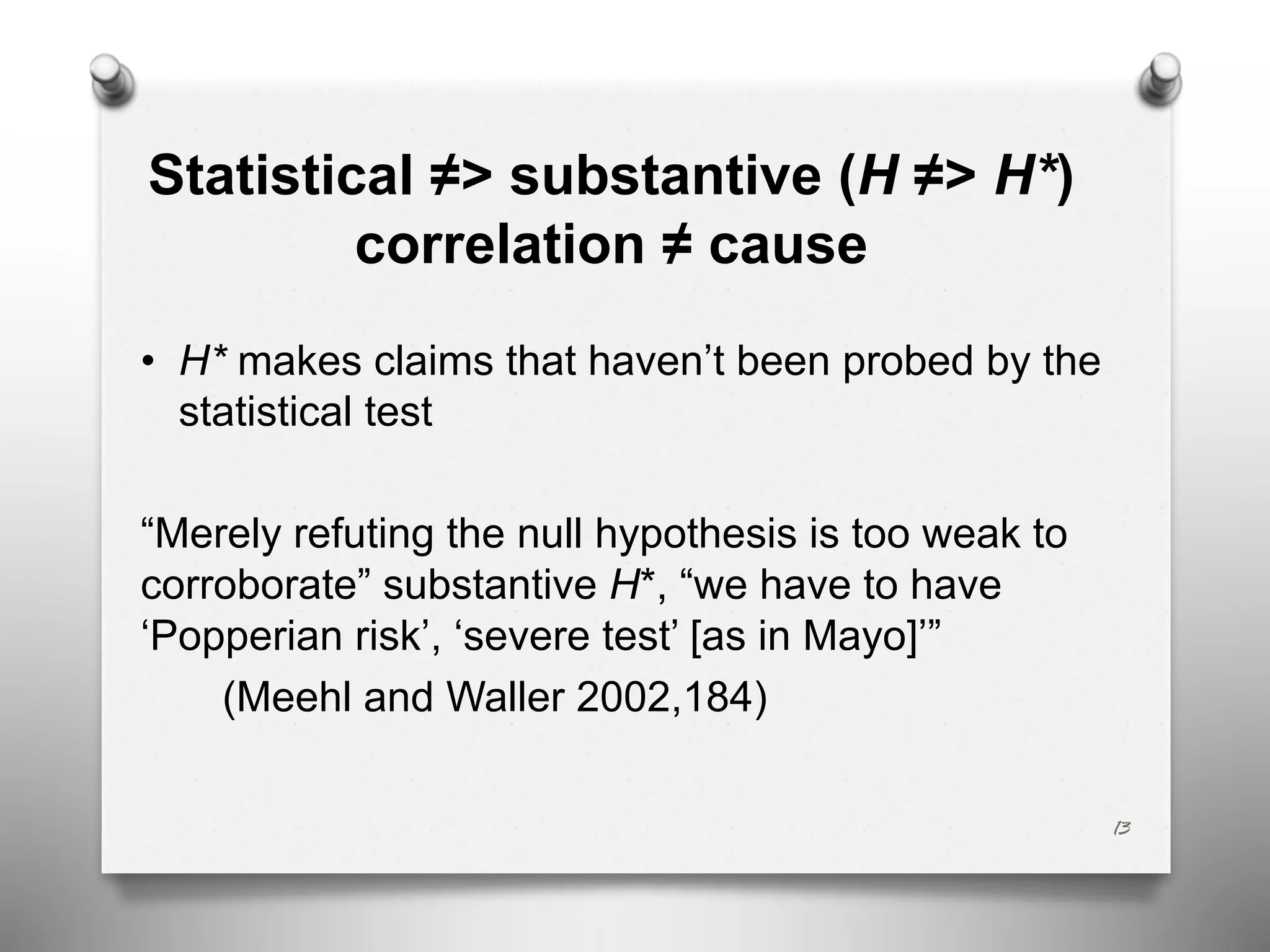 Statistical ≠> substantive (H ≠> H*)
correlation ≠ cause
• H* makes claims that haven’t been probed by the
statistical test
“Merely refuting the null hypothesis is too weak to
corroborate” substantive H*, “we have to have
‘Popperian risk’, ‘severe test’ [as in Mayo]’”
(Meehl and Waller 2002,184)
13
 