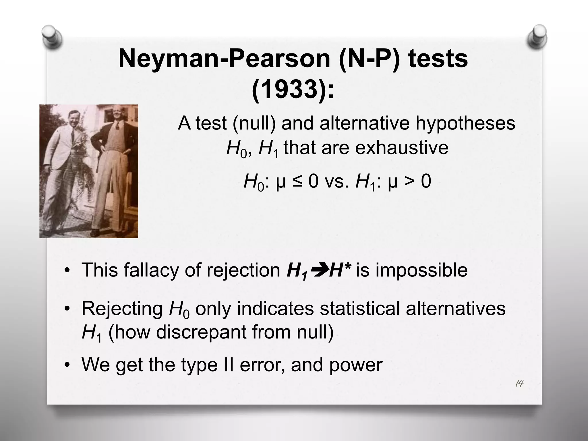 Neyman-Pearson (N-P) tests
(1933):
A test (null) and alternative hypotheses
H0, H1 that are exhaustive
H0: μ ≤ 0 vs. H1: μ > 0
• This fallacy of rejection H1èH* is impossible
• Rejecting H0 only indicates statistical alternatives
H1 (how discrepant from null)
• We get the type II error, and power
14
 