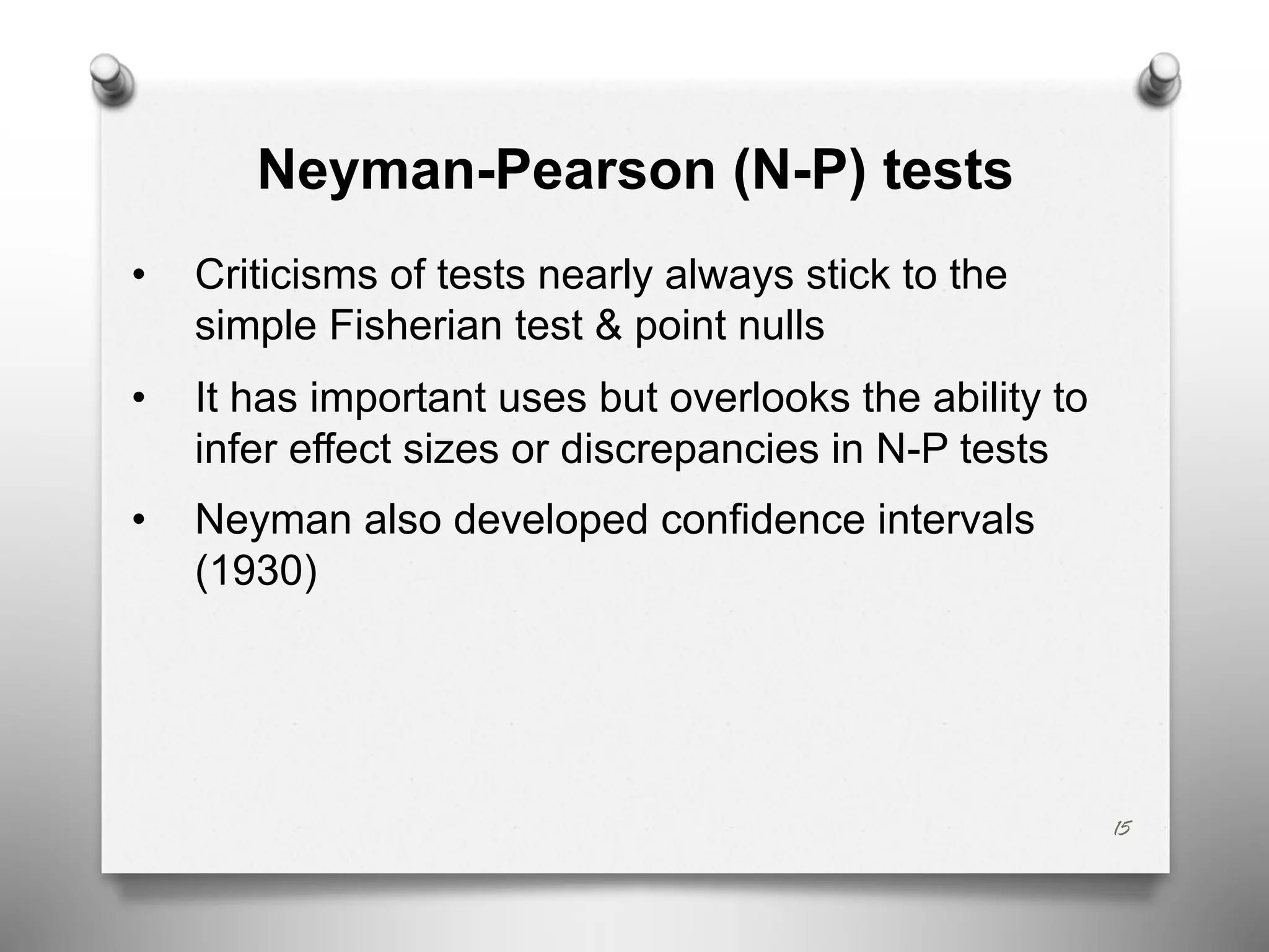 Neyman-Pearson (N-P) tests
• Criticisms of tests nearly always stick to the
simple Fisherian test & point nulls
• It has important uses but overlooks the ability to
infer effect sizes or discrepancies in N-P tests
• Neyman also developed confidence intervals
(1930)
15
 