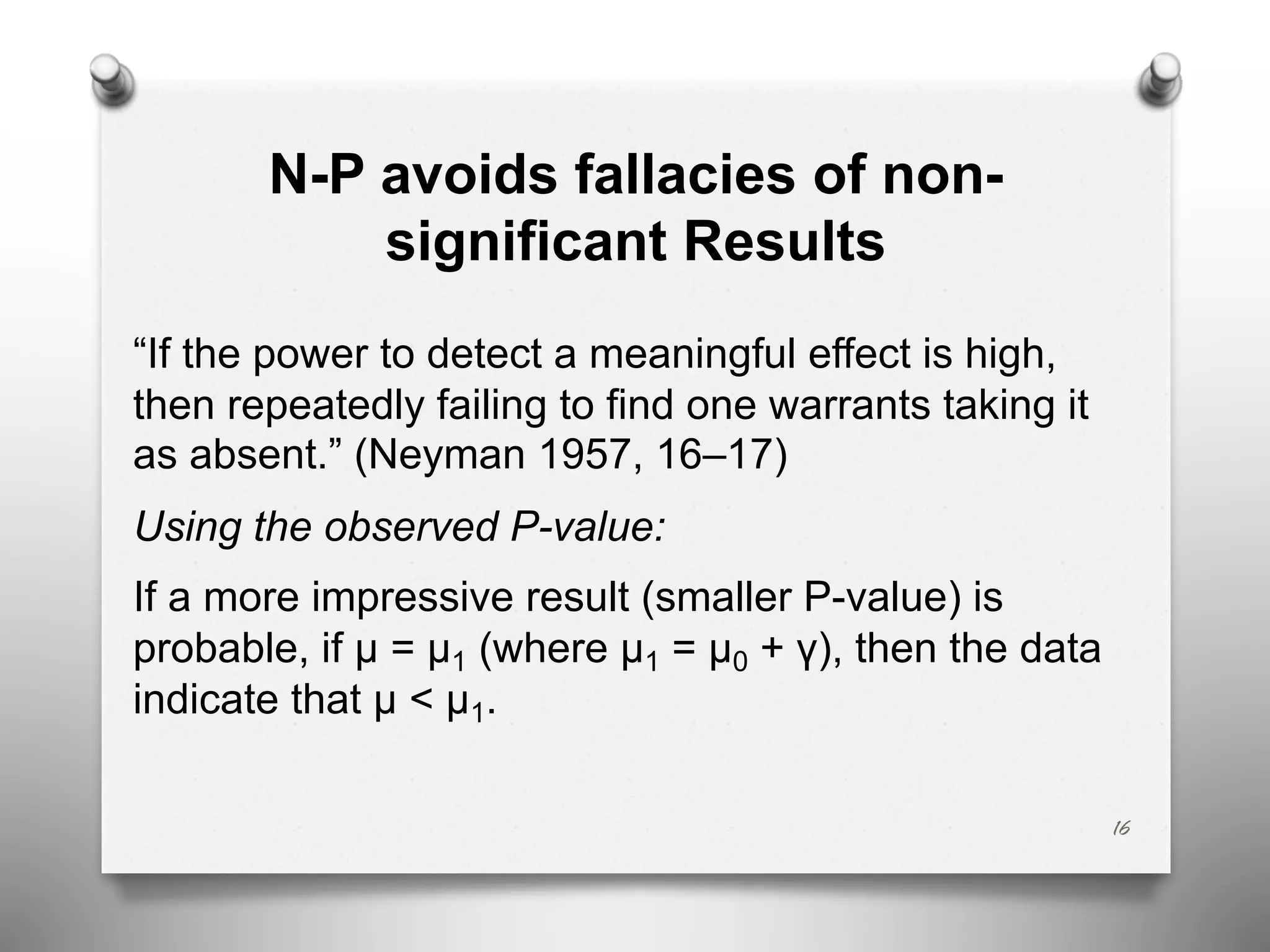 N-P avoids fallacies of non-
significant Results
“If the power to detect a meaningful effect is high,
then repeatedly failing to find one warrants taking it
as absent.” (Neyman 1957, 16–17)
Using the observed P-value:
If a more impressive result (smaller P-value) is
probable, if μ = μ1 (where μ1 = μ0 + γ), then the data
indicate that μ < μ1.
16
 
