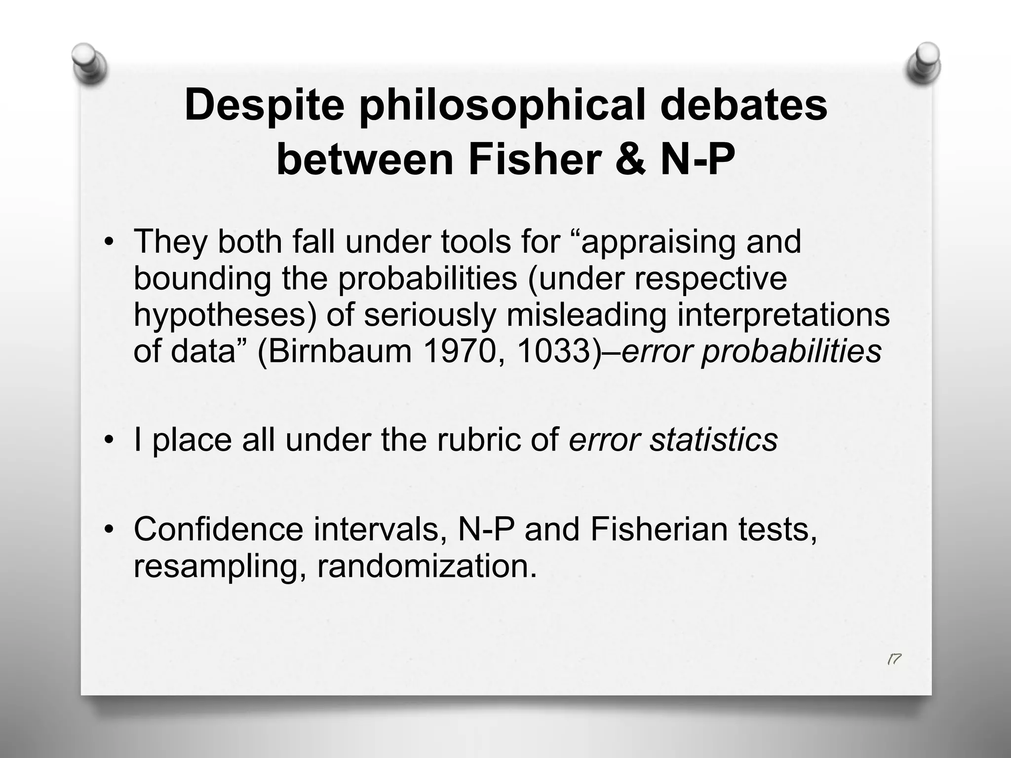 Despite philosophical debates
between Fisher & N-P
• They both fall under tools for “appraising and
bounding the probabilities (under respective
hypotheses) of seriously misleading interpretations
of data” (Birnbaum 1970, 1033)–error probabilities
• I place all under the rubric of error statistics
• Confidence intervals, N-P and Fisherian tests,
resampling, randomization.
17
 