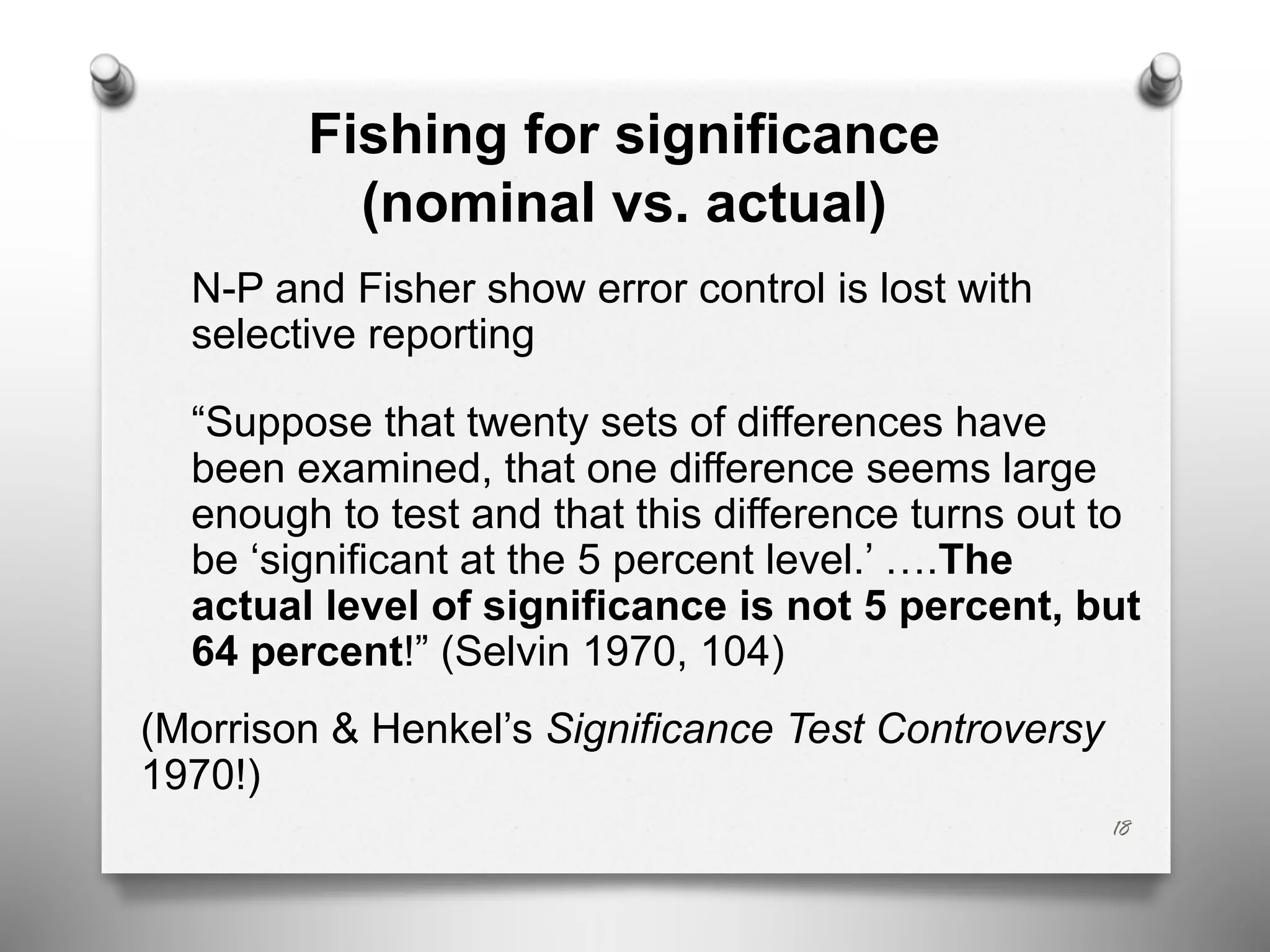 Fishing for significance
(nominal vs. actual)
N-P and Fisher show error control is lost with
selective reporting
“Suppose that twenty sets of differences have
been examined, that one difference seems large
enough to test and that this difference turns out to
be ‘significant at the 5 percent level.’ ….The
actual level of significance is not 5 percent, but
64 percent!” (Selvin 1970, 104)
(Morrison & Henkel’s Significance Test Controversy
1970!)
18
 