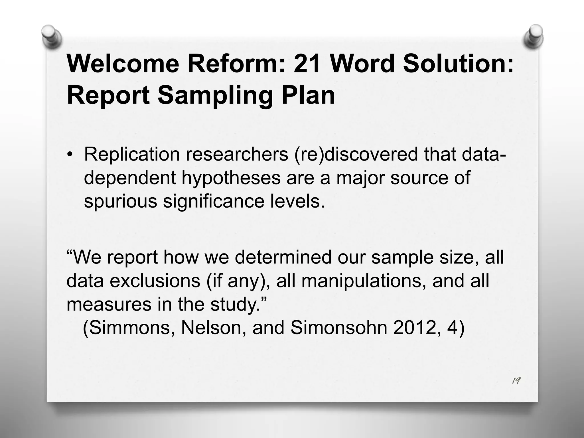 Welcome Reform: 21 Word Solution:
Report Sampling Plan
• Replication researchers (re)discovered that data-
dependent hypotheses are a major source of
spurious significance levels.
“We report how we determined our sample size, all
data exclusions (if any), all manipulations, and all
measures in the study.”
(Simmons, Nelson, and Simonsohn 2012, 4)
19
 