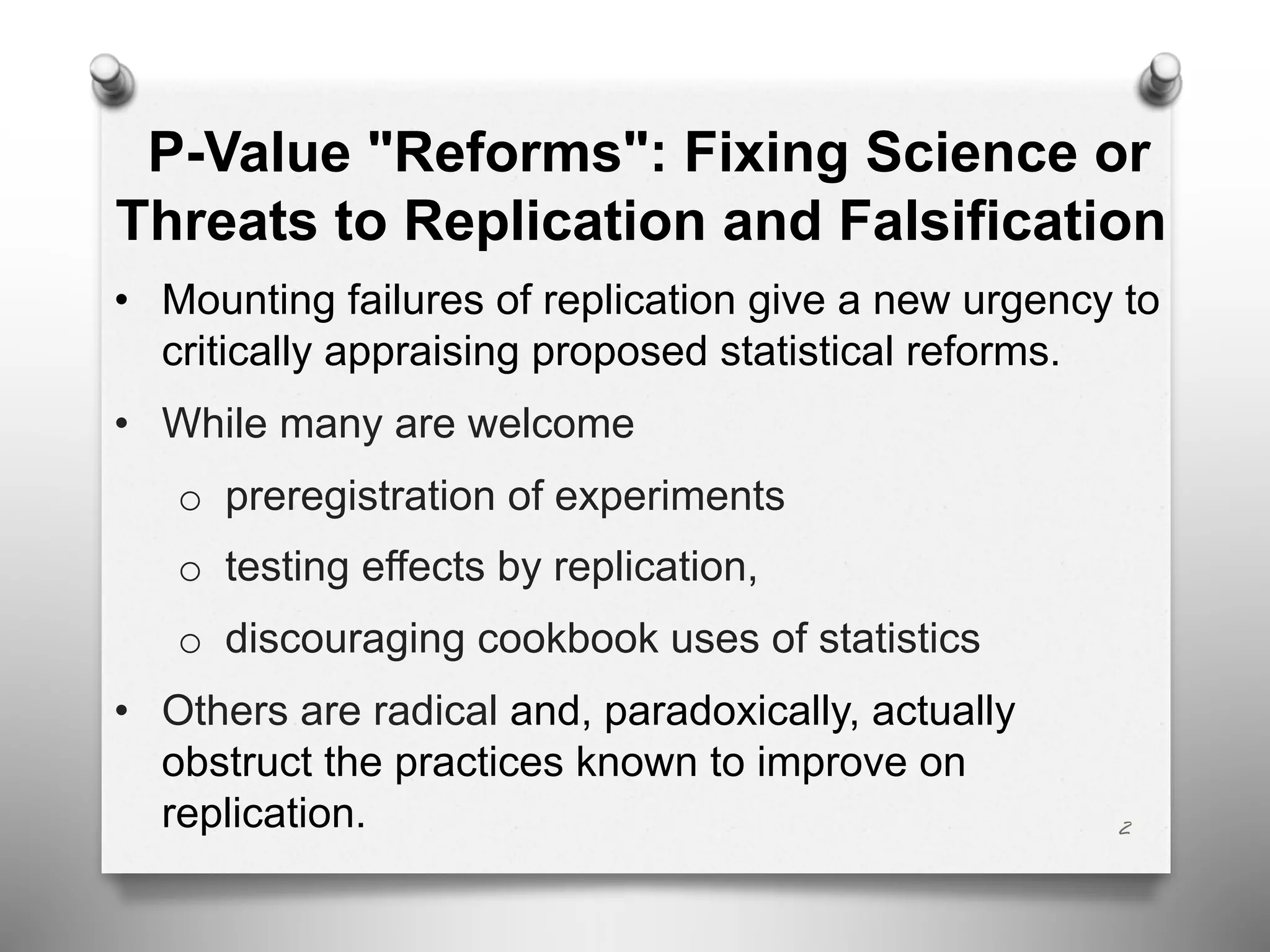 2
P-Value "Reforms": Fixing Science or
Threats to Replication and Falsification
• Mounting failures of replication give a new urgency to
critically appraising proposed statistical reforms.
• While many are welcome
o preregistration of experiments
o testing effects by replication,
o discouraging cookbook uses of statistics
• Others are radical and, paradoxically, actually
obstruct the practices known to improve on
replication.
 