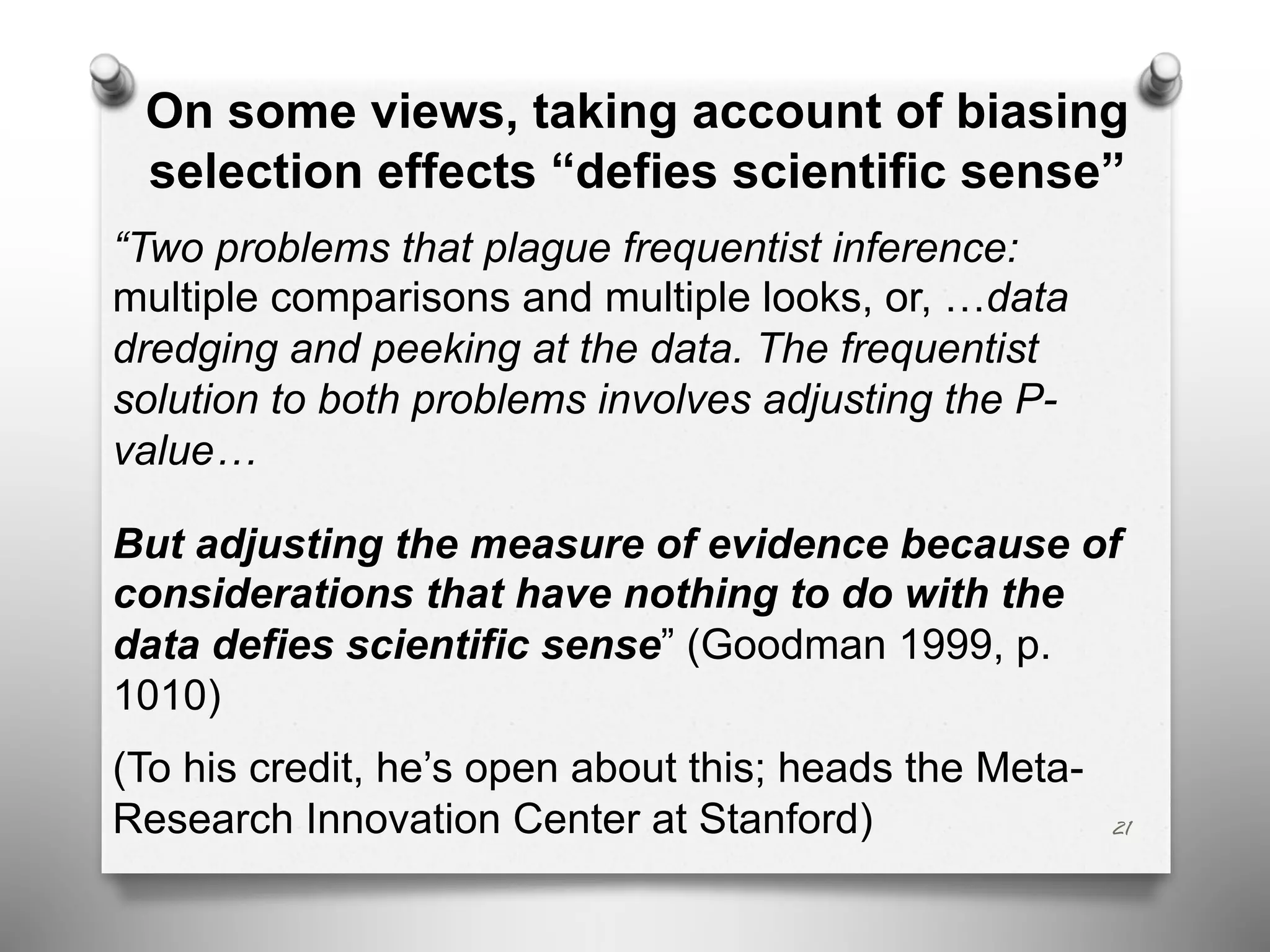On some views, taking account of biasing
selection effects “defies scientific sense”
“Two problems that plague frequentist inference:
multiple comparisons and multiple looks, or, …data
dredging and peeking at the data. The frequentist
solution to both problems involves adjusting the P-
value…
But adjusting the measure of evidence because of
considerations that have nothing to do with the
data defies scientific sense” (Goodman 1999, p.
1010)
(To his credit, he’s open about this; heads the Meta-
Research Innovation Center at Stanford) 21
 