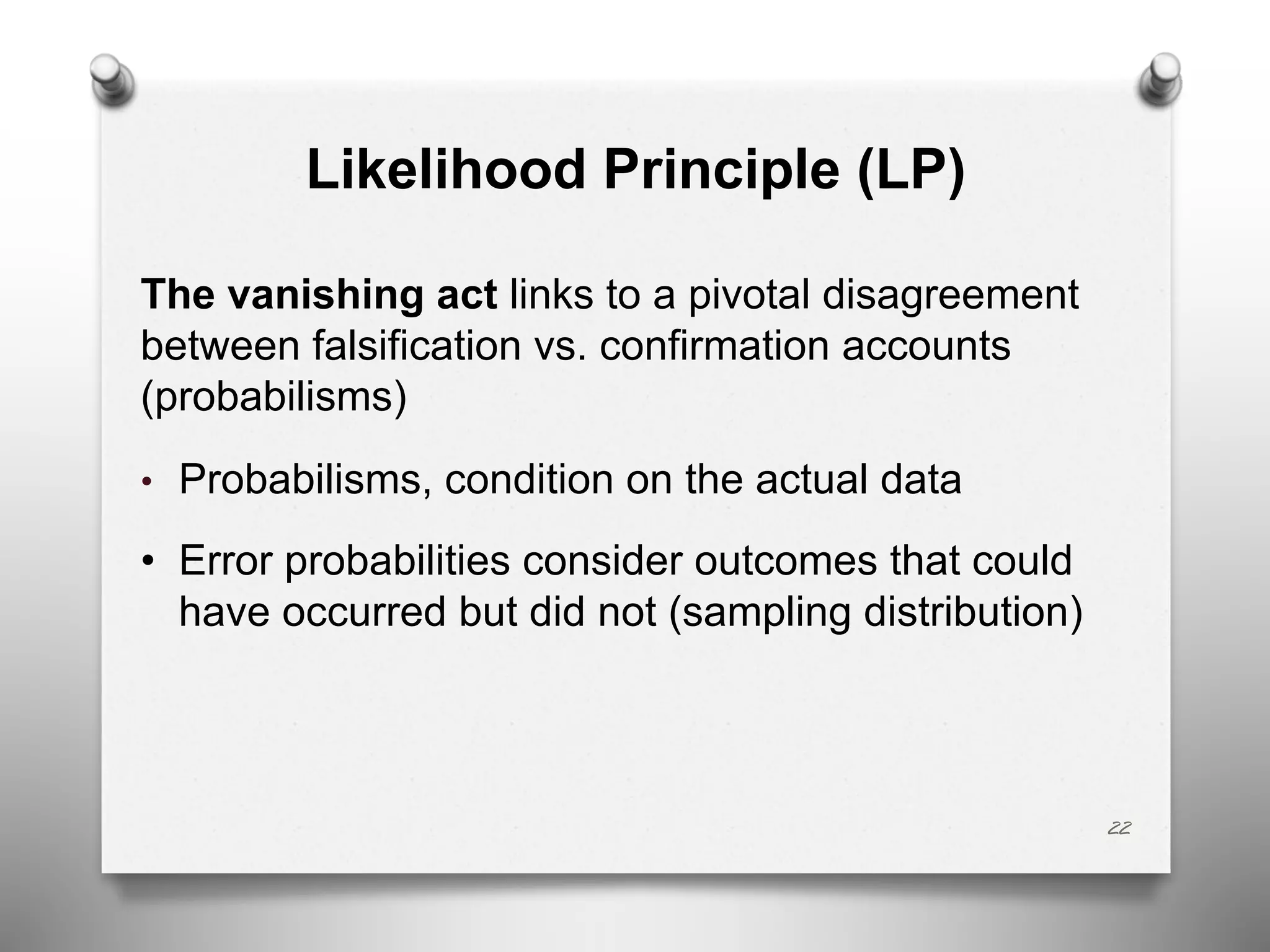 Likelihood Principle (LP)
The vanishing act links to a pivotal disagreement
between falsification vs. confirmation accounts
(probabilisms)
• Probabilisms, condition on the actual data
• Error probabilities consider outcomes that could
have occurred but did not (sampling distribution)
22
 