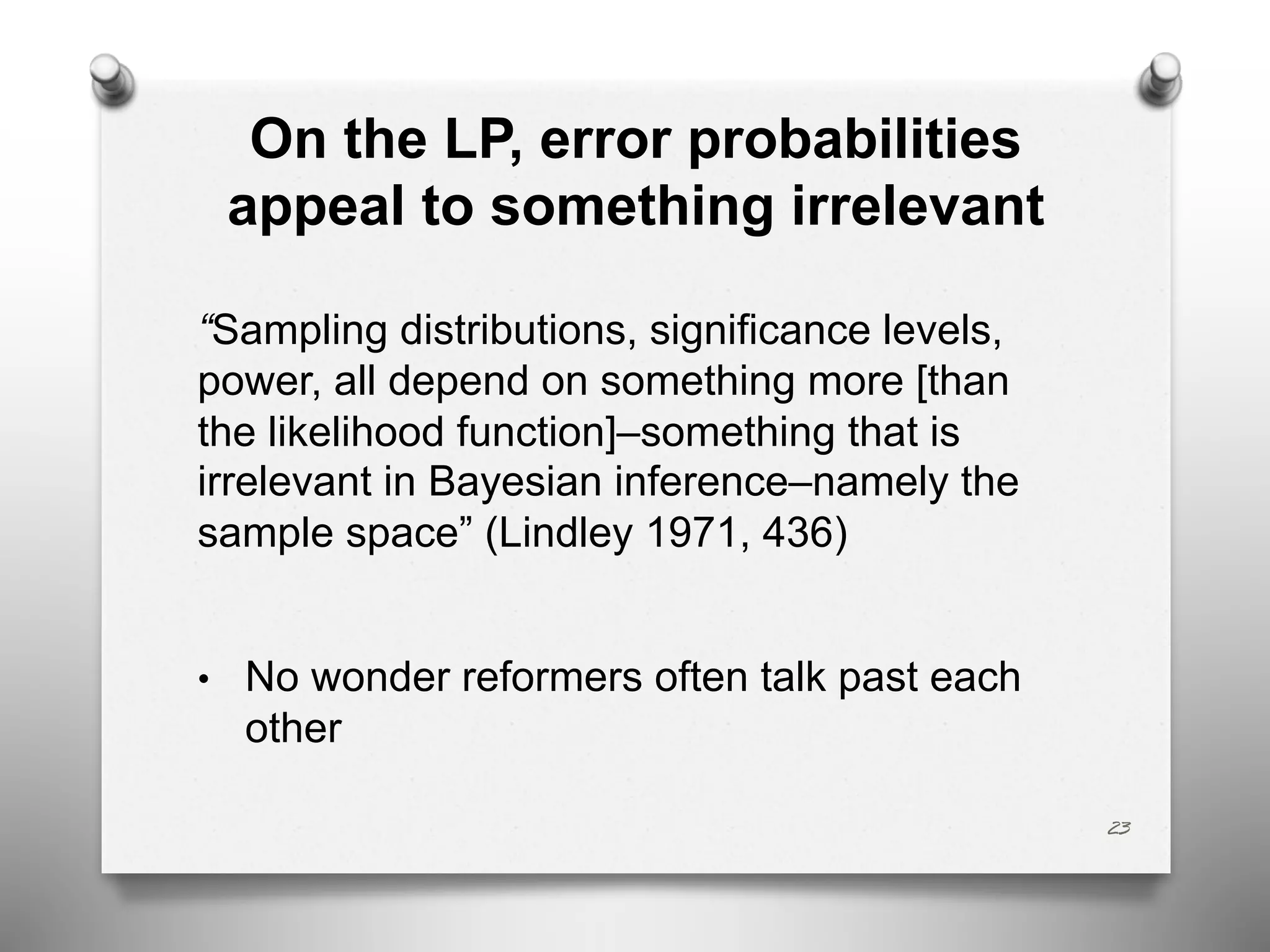 On the LP, error probabilities
appeal to something irrelevant
“Sampling distributions, significance levels,
power, all depend on something more [than
the likelihood function]–something that is
irrelevant in Bayesian inference–namely the
sample space” (Lindley 1971, 436)
• No wonder reformers often talk past each
other
23
 