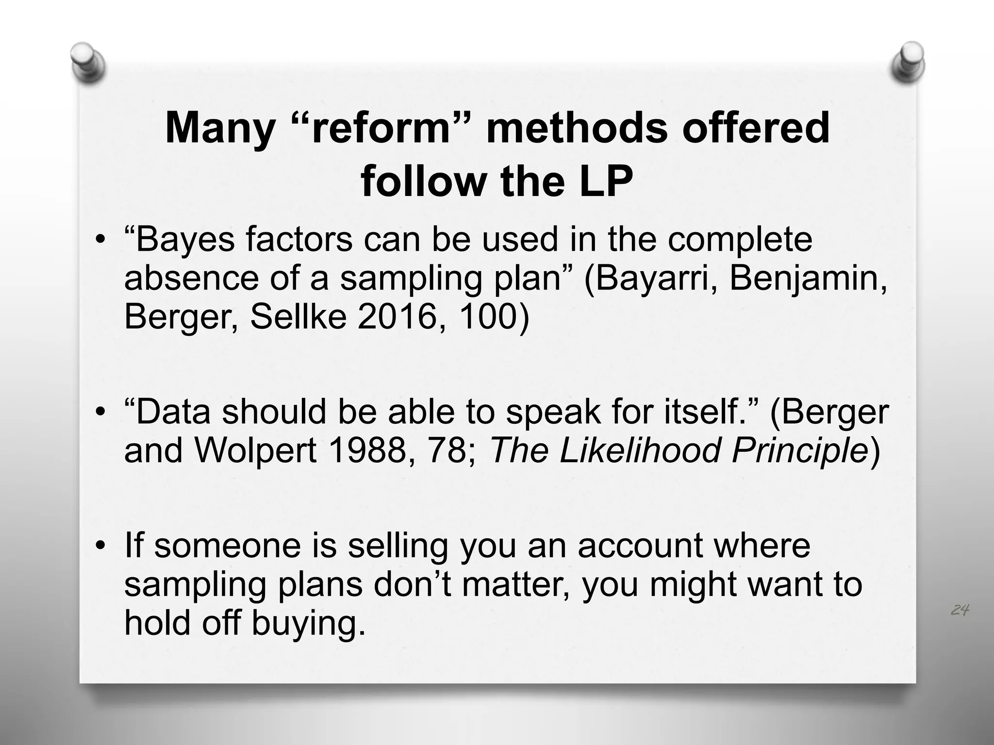 Many “reform” methods offered
follow the LP
• “Bayes factors can be used in the complete
absence of a sampling plan” (Bayarri, Benjamin,
Berger, Sellke 2016, 100)
• “Data should be able to speak for itself.” (Berger
and Wolpert 1988, 78; The Likelihood Principle)
• If someone is selling you an account where
sampling plans don’t matter, you might want to
hold off buying.
24
 