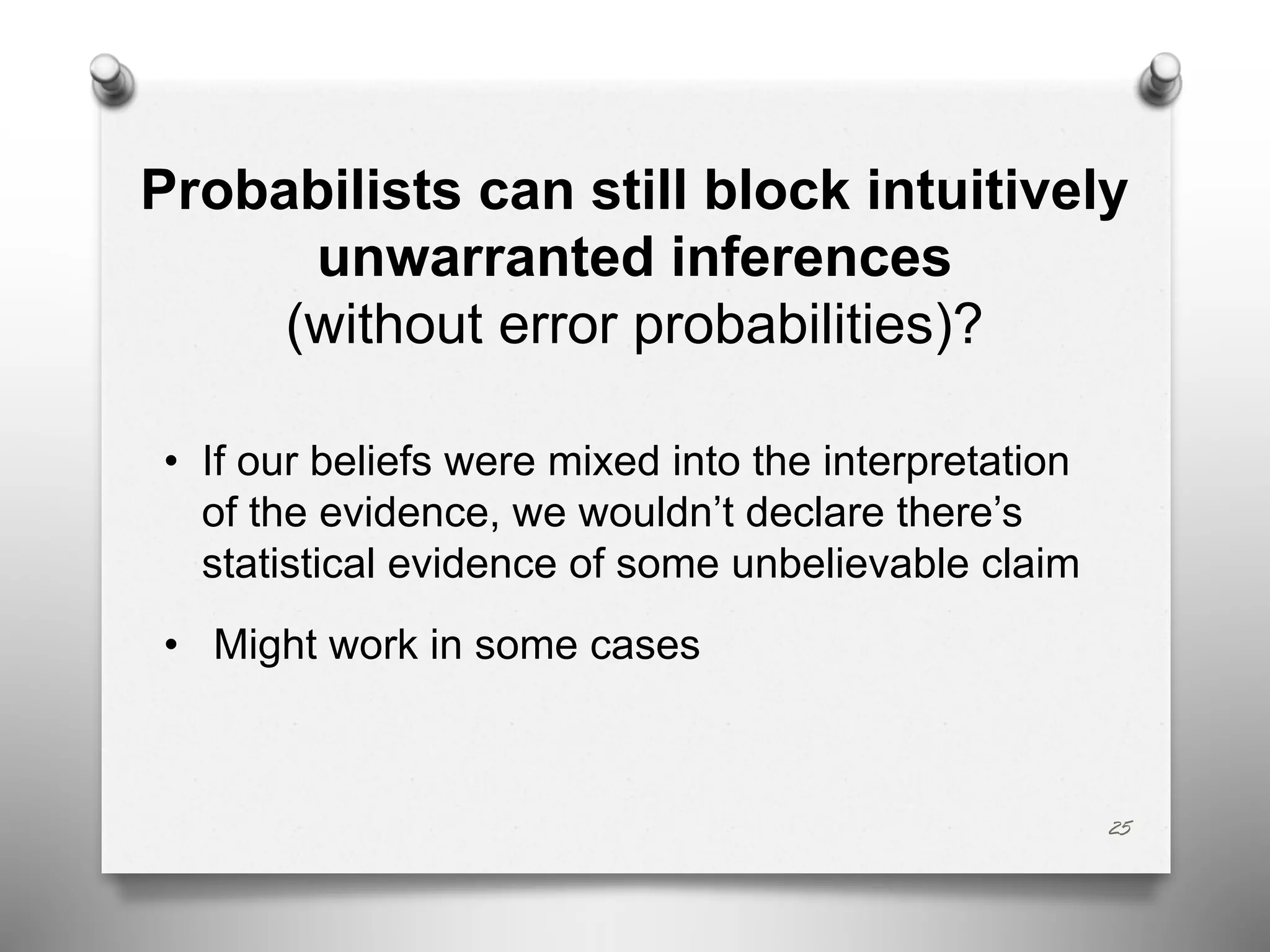 Probabilists can still block intuitively
unwarranted inferences
(without error probabilities)?
• If our beliefs were mixed into the interpretation
of the evidence, we wouldn’t declare there’s
statistical evidence of some unbelievable claim
• Might work in some cases
25
 