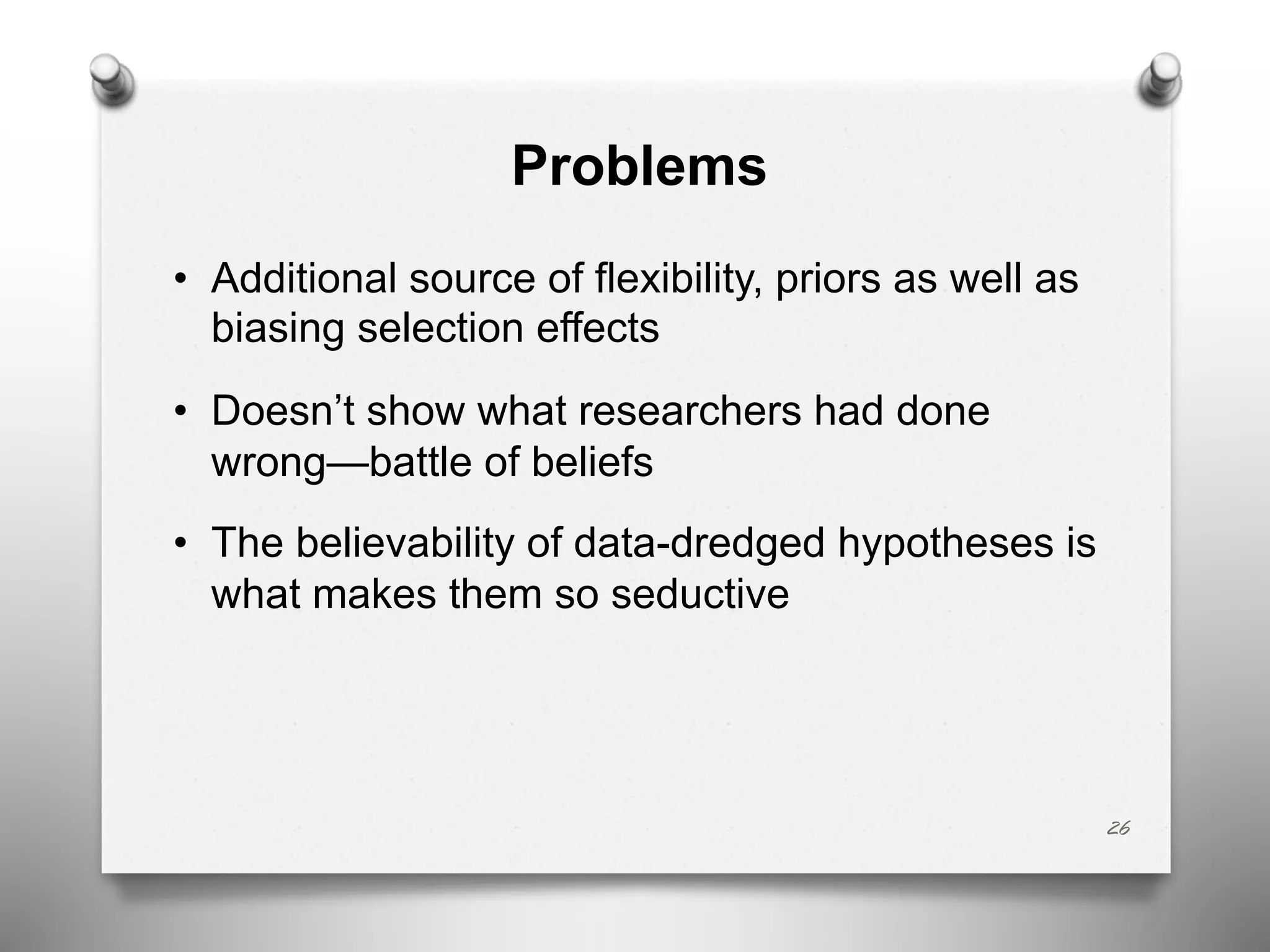 Problems
• Additional source of flexibility, priors as well as
biasing selection effects
• Doesn’t show what researchers had done
wrong—battle of beliefs
• The believability of data-dredged hypotheses is
what makes them so seductive
26
 
