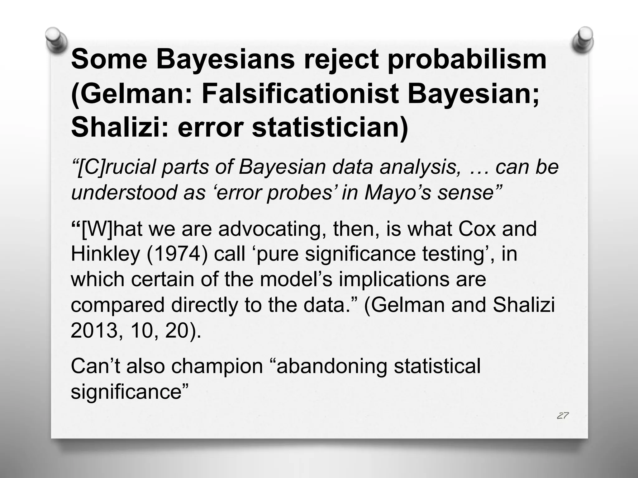 Some Bayesians reject probabilism
(Gelman: Falsificationist Bayesian;
Shalizi: error statistician)
“[C]rucial parts of Bayesian data analysis, … can be
understood as ‘error probes’ in Mayo’s sense”
“[W]hat we are advocating, then, is what Cox and
Hinkley (1974) call ‘pure significance testing’, in
which certain of the model’s implications are
compared directly to the data.” (Gelman and Shalizi
2013, 10, 20).
Can’t also champion “abandoning statistical
significance”
27
 